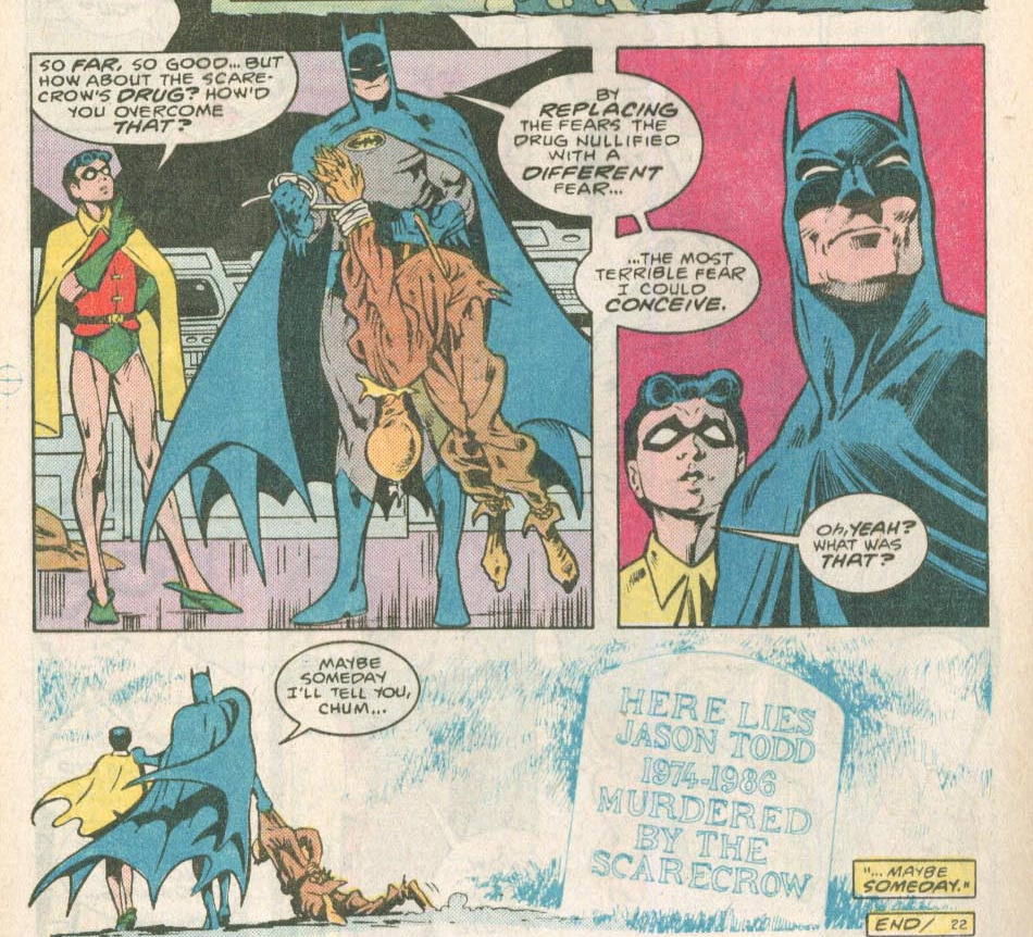 comic page: Robin(Jason)-'so far so good... but how about the scarecrow's drug? How'd you overcome that?' Batman-'by replacing the fears the drug nullified with a different fear...' 'the most terrible fear I could concieve.' Robin-'Oh, yeah? What was that?' Batman-'Maybe someday I'll tell you, chum...' then it it shows a picture of Jason's tomb stone reading-'here lies Jason Todd 1974-1986 murdered by the scarecrow' narrator-'...maybe someday.' 'end/22'
