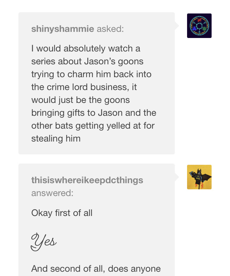 ask: I would absolutly watch a series about Jason's goons trying to charm him back into the crime lord business, it would just be the goons bringing gifts to Jason and the other bats getting yelled at for stealing him answer: Okay first of all Yes And second of all, does anyone... (click the link to see more)