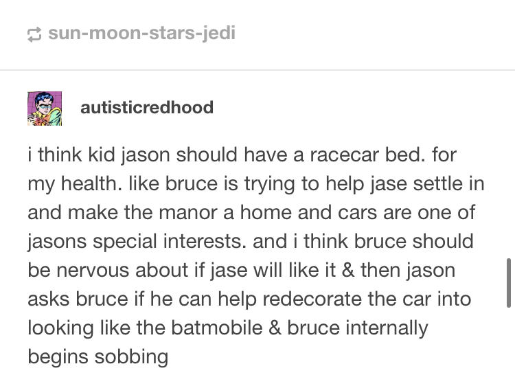 autisticredhood: i think kid jason should have a racecar bed. for my health. like bruce is trying to help jase settle in and make the manor a home and cars are one of jasons special interests. and i think bruce should be nervous about if jase will like it & then jason asks bruce if he can help redecorate the car into looking like the batmobile & bruce internally begins sobing