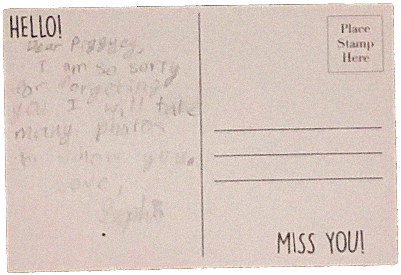 Old postcard I wrote that reads: Dear Piggyey, I am so sorry for forgeting you. I will take many pictures to show you. Love, Sophia
